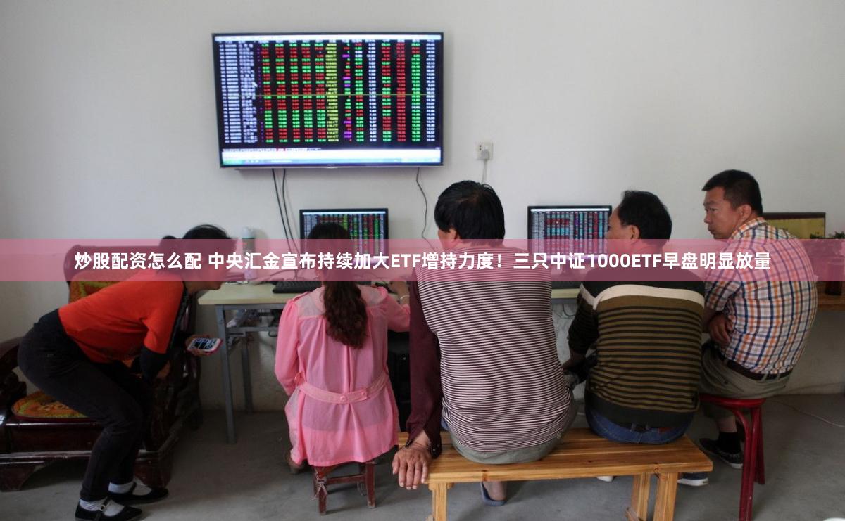 炒股配资怎么配 中央汇金宣布持续加大ETF增持力度！三只中证1000ETF早盘明显放量