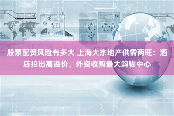 股票配资风险有多大 上海大宗地产供需两旺：酒店拍出高溢价、外资收购最大购物中心