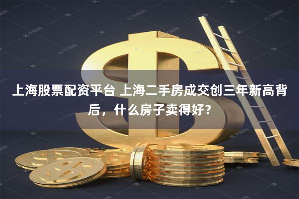 上海股票配资平台 上海二手房成交创三年新高背后，什么房子卖得好？