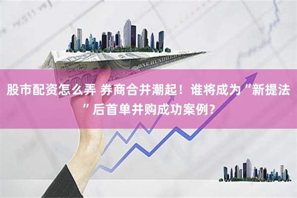 股市配资怎么弄 券商合并潮起！谁将成为“新提法”后首单并购成功案例？