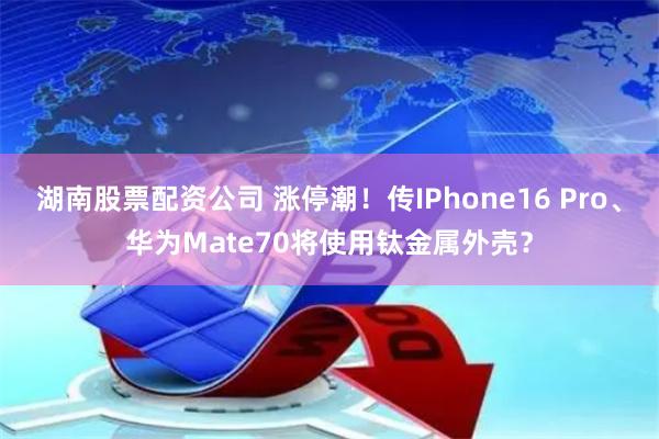 湖南股票配资公司 涨停潮！传IPhone16 Pro、华为Mate70将使用钛金属外壳？