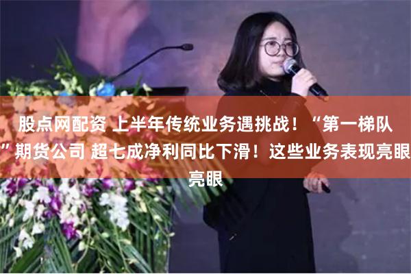 股点网配资 上半年传统业务遇挑战！“第一梯队”期货公司 超七成净利同比下滑！这些业务表现亮眼