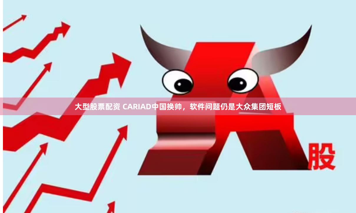 大型股票配资 CARIAD中国换帅，软件问题仍是大众集团短板