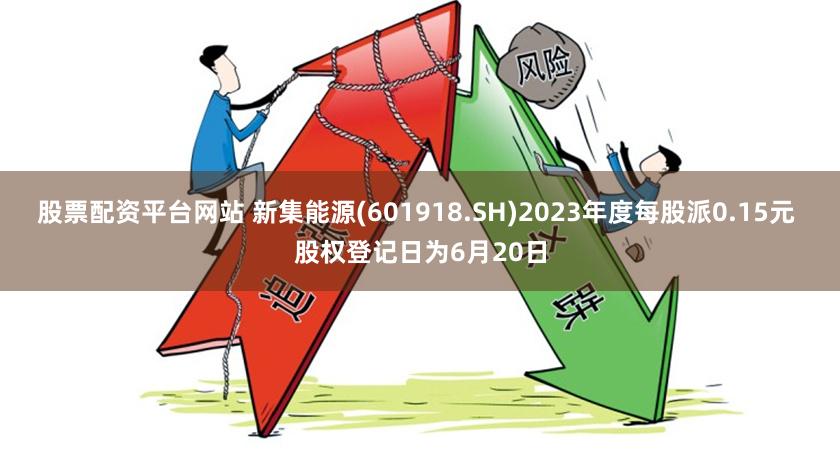 股票配资平台网站 新集能源(601918.SH)2023年度每股派0.15元 股权登记日为6月20日