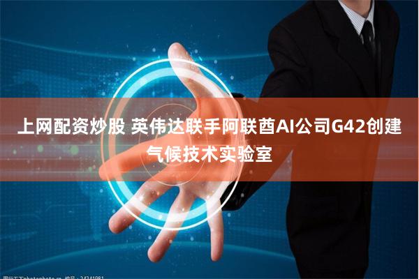 上网配资炒股 英伟达联手阿联酋AI公司G42创建气候技术实验室