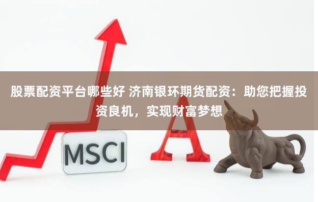 股票配资平台哪些好 济南银环期货配资：助您把握投资良机，实现财富梦想