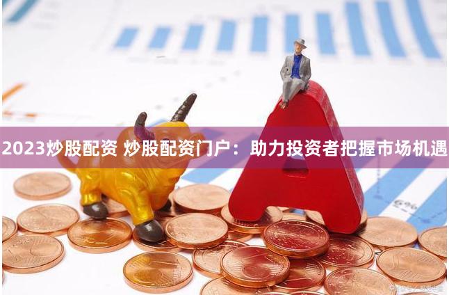 2023炒股配资 炒股配资门户：助力投资者把握市场机遇