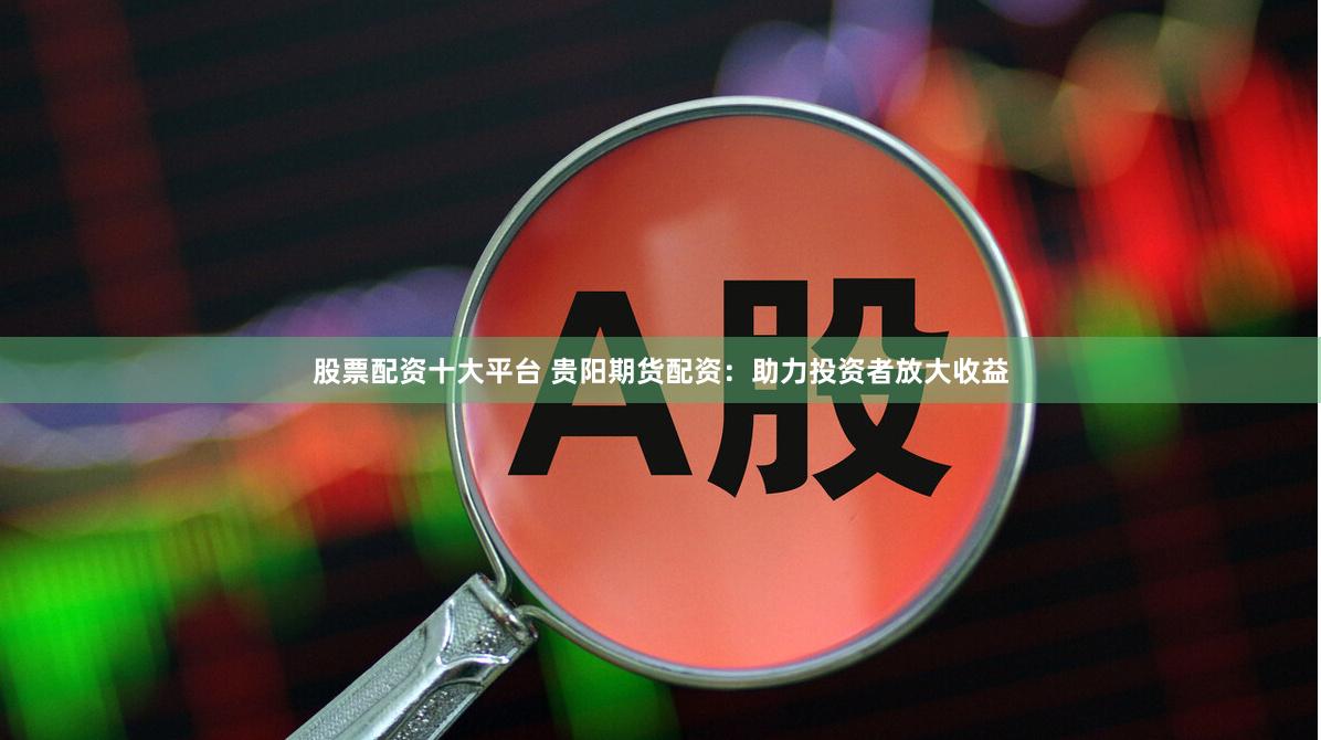 股票配资十大平台 贵阳期货配资：助力投资者放大收益